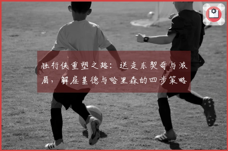 独行侠重塑之路：送走东契奇与浓眉，解雇基德与哈里森的四步策略