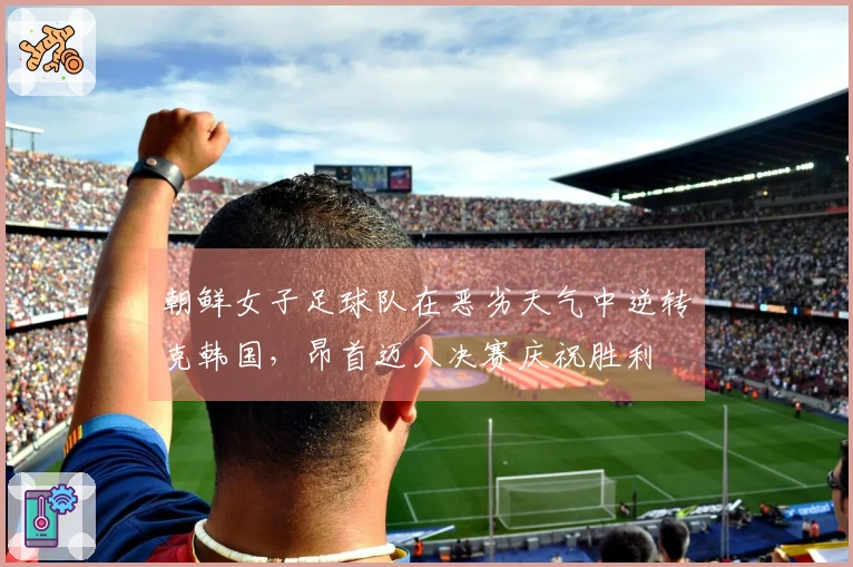 朝鲜女子足球队在恶劣天气中逆转克韩国，昂首迈入决赛庆祝胜利